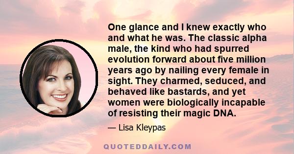 One glance and I knew exactly who and what he was. The classic alpha male, the kind who had spurred evolution forward about five million years ago by nailing every female in sight. They charmed, seduced, and behaved