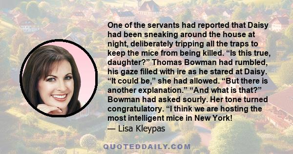 One of the servants had reported that Daisy had been sneaking around the house at night, deliberately tripping all the traps to keep the mice from being killed. “Is this true, daughter?” Thomas Bowman had rumbled, his