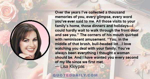 Over the years I’ve collected a thousand memories of you, every glimpse, every word you’ve ever said to me. All those visits to your family’s home, those dinners and holidays—I could hardly wait to walk through the