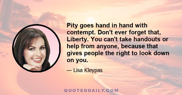 Pity goes hand in hand with contempt. Don't ever forget that, Liberty. You can't take handouts or help from anyone, because that gives people the right to look down on you.