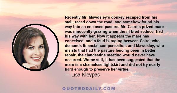 Recently Mr. Mawdsley’s donkey escaped from his stall, raced down the road, and somehow found his way into an enclosed pasture. Mr. Caird’s prized mare was innocently grazing when the ill-bred seducer had his way with