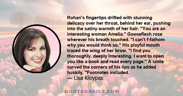 Rohan's fingertips drifted with stunning delicacy over her throat, behind her ear, pushing into the satiny warmth of her hair. You are an interesting woman Amelia. Gooseflesh rose wherever his breath touched. I can't