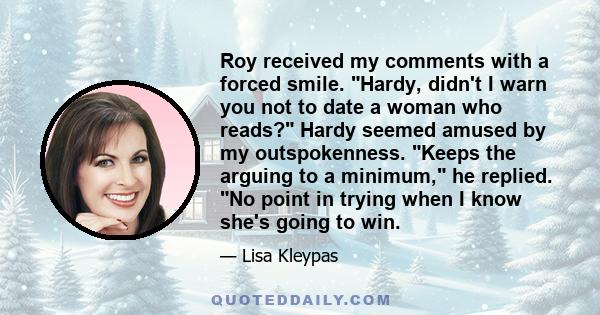 Roy received my comments with a forced smile. Hardy, didn't I warn you not to date a woman who reads? Hardy seemed amused by my outspokenness. Keeps the arguing to a minimum, he replied. No point in trying when I know