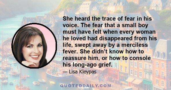 She heard the trace of fear in his voice. The fear that a small boy must have felt when every woman he loved had disappeared from his life, swept away by a merciless fever. She didn’t know how to reassure him, or how to 