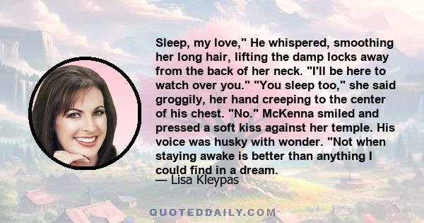 Sleep, my love, He whispered, smoothing her long hair, lifting the damp locks away from the back of her neck. I'll be here to watch over you. You sleep too, she said groggily, her hand creeping to the center of his