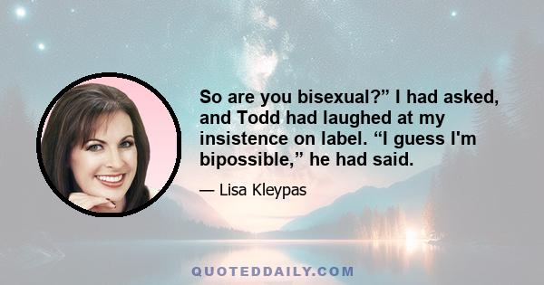 So are you bisexual?” I had asked, and Todd had laughed at my insistence on label. “I guess I'm bipossible,” he had said.