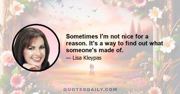 Sometimes I'm not nice for a reason. It's a way to find out what someone's made of.