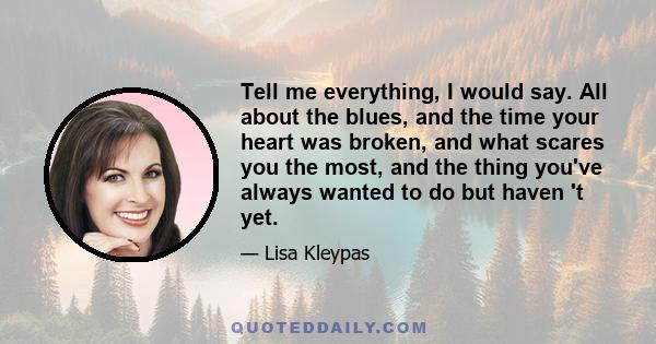 Tell me everything, I would say. All about the blues, and the time your heart was broken, and what scares you the most, and the thing you've always wanted to do but haven 't yet.