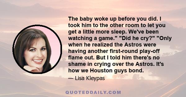 The baby woke up before you did. I took him to the other room to let you get a little more sleep. We've been watching a game. Did he cry? Only when he realized the Astros were having another first-round play-off flame