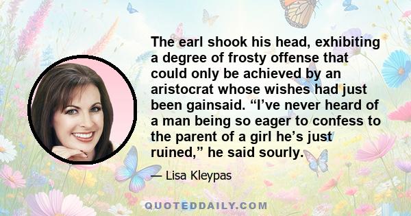 The earl shook his head, exhibiting a degree of frosty offense that could only be achieved by an aristocrat whose wishes had just been gainsaid. “I’ve never heard of a man being so eager to confess to the parent of a