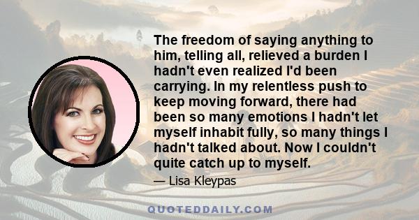 The freedom of saying anything to him, telling all, relieved a burden I hadn't even realized I'd been carrying. In my relentless push to keep moving forward, there had been so many emotions I hadn't let myself inhabit