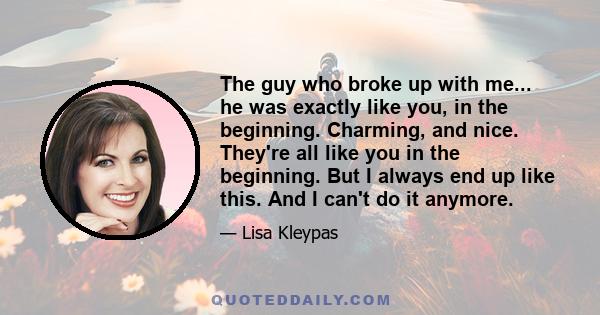 The guy who broke up with me... he was exactly like you, in the beginning. Charming, and nice. They're all like you in the beginning. But I always end up like this. And I can't do it anymore.