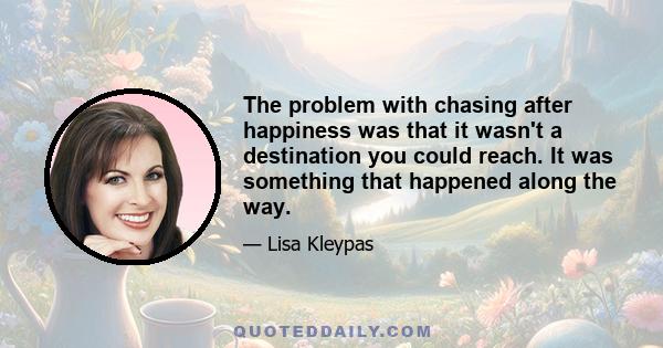 The problem with chasing after happiness was that it wasn't a destination you could reach. It was something that happened along the way.