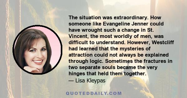 The situation was extraordinary. How someone like Evangeline Jenner could have wrought such a change in St. Vincent, the most worldly of men, was difficult to understand. However, Westcliff had learned that the