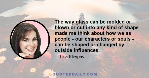 The way glass can be molded or blown or cut into any kind of shape made me think about how we as people - our characters or souls - can be shaped or changed by outside influences.