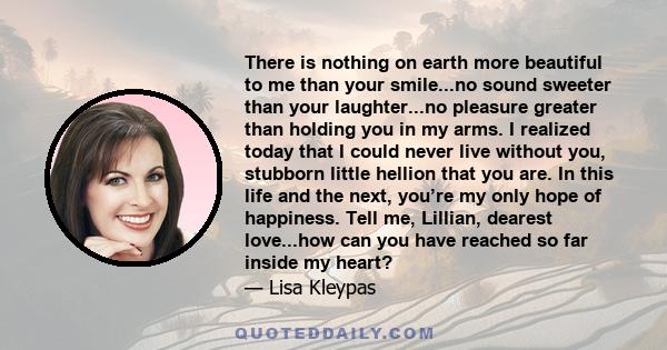 There is nothing on earth more beautiful to me than your smile...no sound sweeter than your laughter...no pleasure greater than holding you in my arms. I realized today that I could never live without you, stubborn