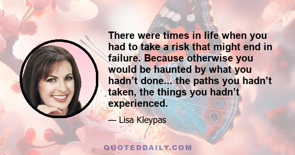 There were times in life when you had to take a risk that might end in failure. Because otherwise you would be haunted by what you hadn’t done... the paths you hadn’t taken, the things you hadn’t experienced.