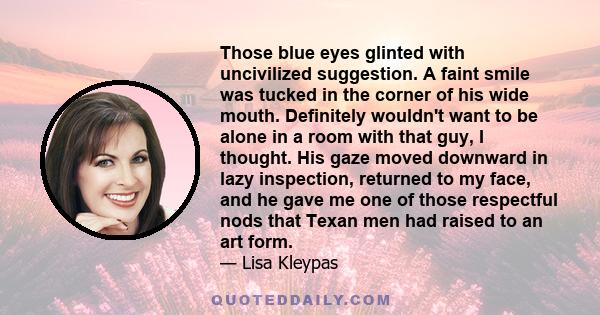 Those blue eyes glinted with uncivilized suggestion. A faint smile was tucked in the corner of his wide mouth. Definitely wouldn't want to be alone in a room with that guy, I thought. His gaze moved downward in lazy