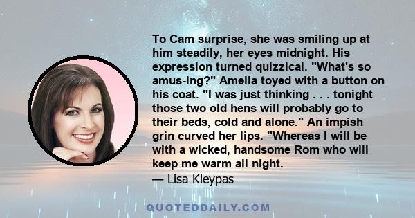 To Cam surprise, she was smiling up at him steadily, her eyes midnight. His expression turned quizzical. What's so amus­ing? Amelia toyed with a button on his coat. I was just thinking . . . tonight those two old hens