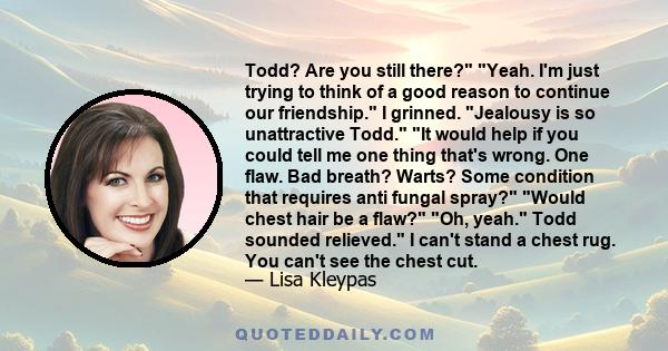 Todd? Are you still there? Yeah. I'm just trying to think of a good reason to continue our friendship. I grinned. Jealousy is so unattractive Todd. It would help if you could tell me one thing that's wrong. One flaw.