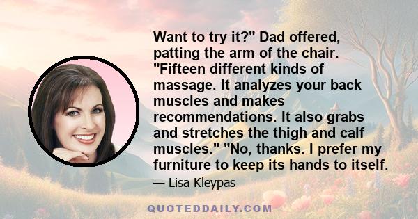 Want to try it? Dad offered, patting the arm of the chair. Fifteen different kinds of massage. It analyzes your back muscles and makes recommendations. It also grabs and stretches the thigh and calf muscles. No, thanks. 