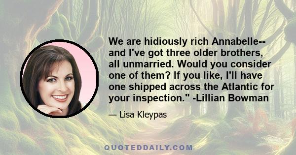 We are hidiously rich Annabelle-- and I've got three older brothers, all unmarried. Would you consider one of them? If you like, I'll have one shipped across the Atlantic for your inspection. -Lillian Bowman