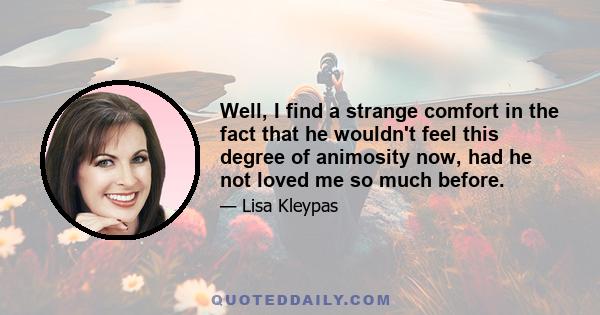 Well, I find a strange comfort in the fact that he wouldn't feel this degree of animosity now, had he not loved me so much before.