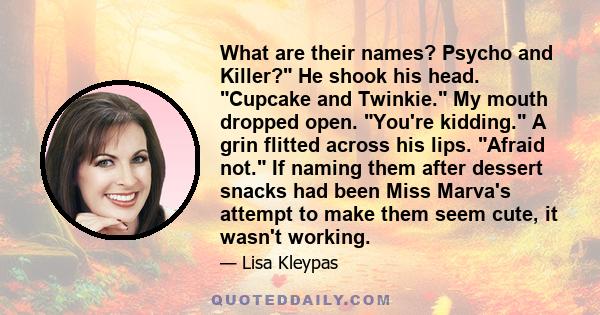 What are their names? Psycho and Killer? He shook his head. Cupcake and Twinkie. My mouth dropped open. You're kidding. A grin flitted across his lips. Afraid not. If naming them after dessert snacks had been Miss