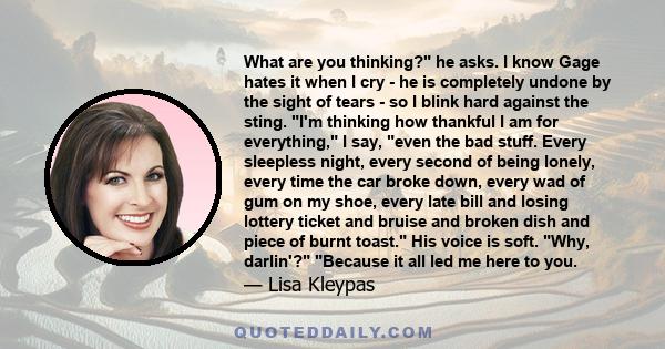 What are you thinking? he asks. I know Gage hates it when I cry - he is completely undone by the sight of tears - so I blink hard against the sting. I'm thinking how thankful I am for everything, I say, even the bad