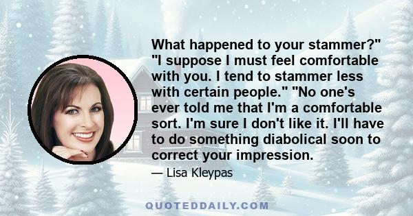 What happened to your stammer? I suppose I must feel comfortable with you. I tend to stammer less with certain people. No one's ever told me that I'm a comfortable sort. I'm sure I don't like it. I'll have to do