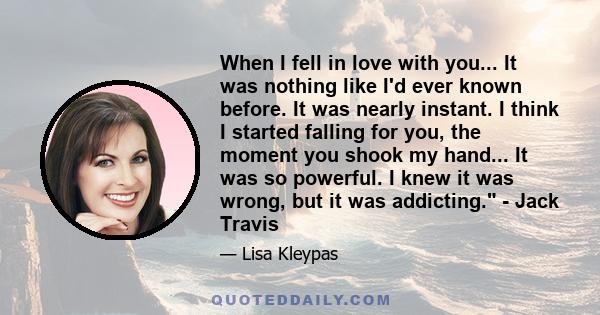 When I fell in love with you... It was nothing like I'd ever known before. It was nearly instant. I think I started falling for you, the moment you shook my hand... It was so powerful. I knew it was wrong, but it was