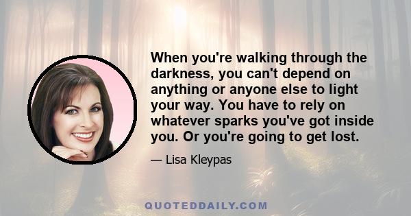 When you're walking through the darkness, you can't depend on anything or anyone else to light your way. You have to rely on whatever sparks you've got inside you. Or you're going to get lost.