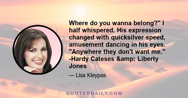 Where do you wanna belong? I half whispered. His expression changed with quicksilver speed, amusement dancing in his eyes. Anywhere they don't want me. -Hardy Cateses & Liberty Jones