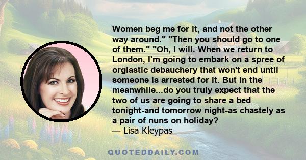 Women beg me for it, and not the other way around. Then you should go to one of them. Oh, I will. When we return to London, I'm going to embark on a spree of orgiastic debauchery that won't end until someone is arrested 