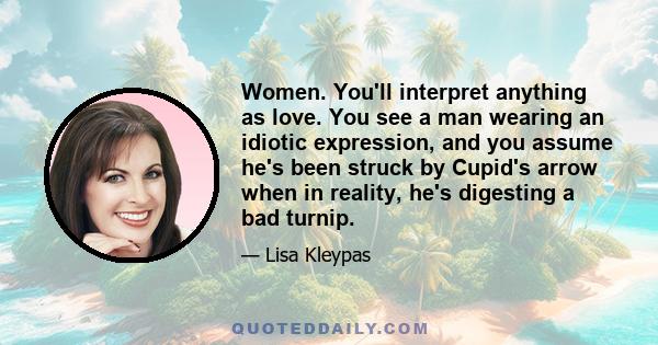 Women. You'll interpret anything as love. You see a man wearing an idiotic expression, and you assume he's been struck by Cupid's arrow when in reality, he's digesting a bad turnip.