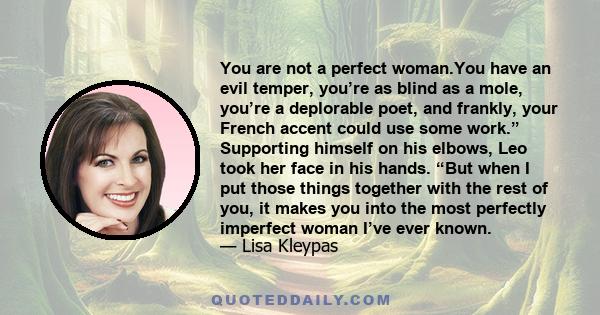 You are not a perfect woman.You have an evil temper, you’re as blind as a mole, you’re a deplorable poet, and frankly, your French accent could use some work.” Supporting himself on his elbows, Leo took her face in his