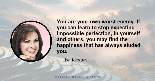 You are your own worst enemy. If you can learn to stop expecting impossible perfection, in yourself and others, you may find the happiness that has always eluded you.