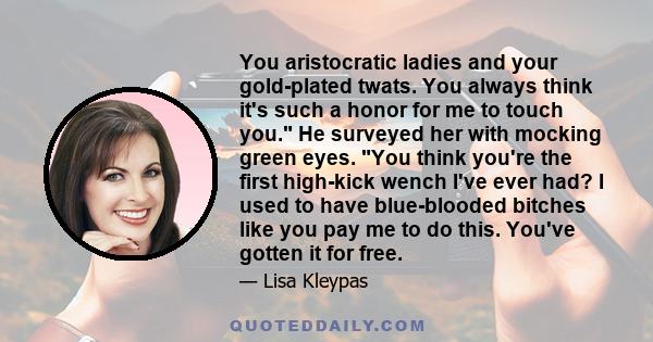 You aristocratic ladies and your gold-plated twats. You always think it's such a honor for me to touch you. He surveyed her with mocking green eyes. You think you're the first high-kick wench I've ever had? I used to