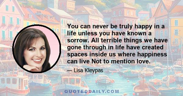 You can never be truly happy in a life unless you have known a sorrow. All terrible things we have gone through in life have created spaces inside us where happiness can live Not to mention love.