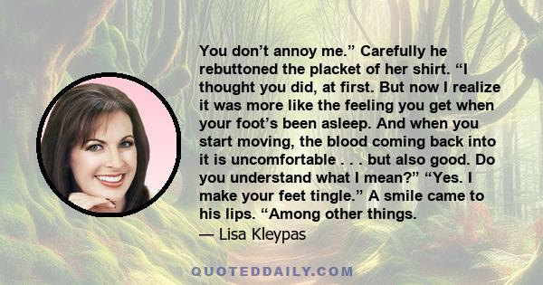 You don’t annoy me.” Carefully he rebuttoned the placket of her shirt. “I thought you did, at first. But now I realize it was more like the feeling you get when your foot’s been asleep. And when you start moving, the