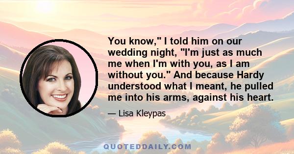 You know, I told him on our wedding night, I'm just as much me when I'm with you, as I am without you. And because Hardy understood what I meant, he pulled me into his arms, against his heart.