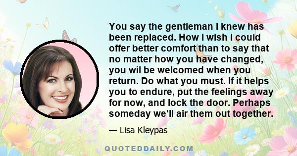 You say the gentleman I knew has been replaced. How I wish I could offer better comfort than to say that no matter how you have changed, you wil be welcomed when you return. Do what you must. If it helps you to endure,