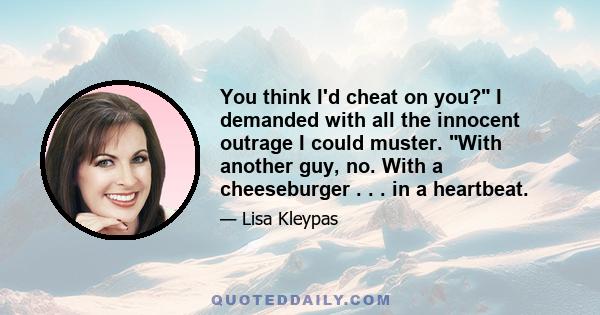 You think I'd cheat on you? I demanded with all the innocent outrage I could muster. With another guy, no. With a cheeseburger . . . in a heartbeat.