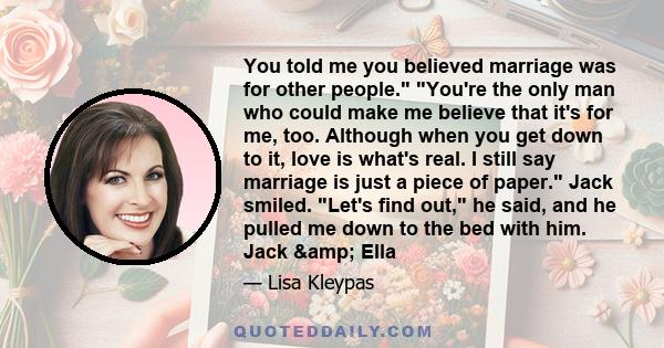 You told me you believed marriage was for other people. You're the only man who could make me believe that it's for me, too. Although when you get down to it, love is what's real. I still say marriage is just a piece of 