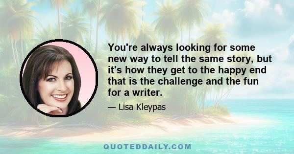 You're always looking for some new way to tell the same story, but it's how they get to the happy end that is the challenge and the fun for a writer.