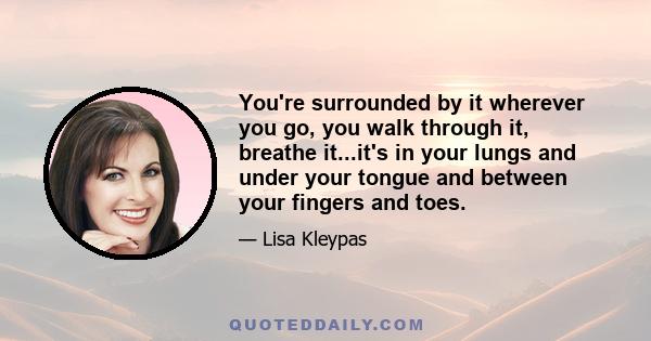 You're surrounded by it wherever you go, you walk through it, breathe it...it's in your lungs and under your tongue and between your fingers and toes.