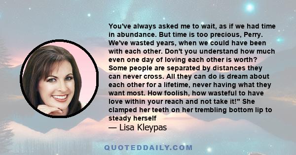 You've always asked me to wait, as if we had time in abundance. But time is too precious, Perry. We've wasted years, when we could have been with each other. Don't you understand how much even one day of loving each