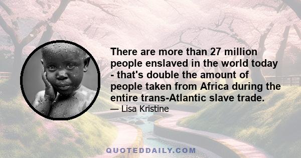 There are more than 27 million people enslaved in the world today - that's double the amount of people taken from Africa during the entire trans-Atlantic slave trade.