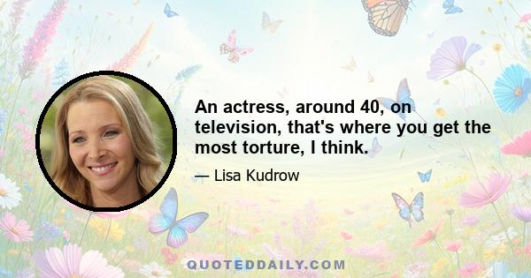 An actress, around 40, on television, that's where you get the most torture, I think.