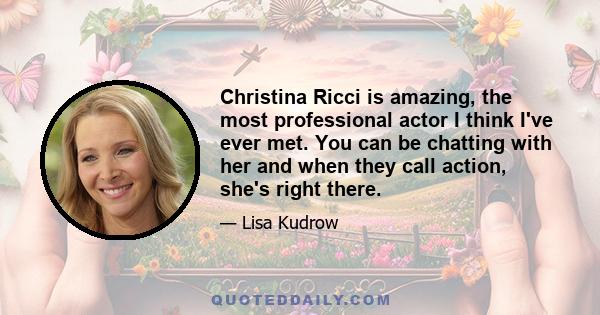 Christina Ricci is amazing, the most professional actor I think I've ever met. You can be chatting with her and when they call action, she's right there.